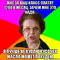 мне за ваш класс платят 1200 в месяц. зачем мне это надо. я лучше не куплю кусочек масло может похудею