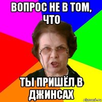 Вопрос не в том, что Ты пришёл в джинсах