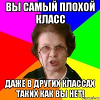 ВЫ САМЫЙ ПЛОХОЙ КЛАСС ДАЖЕ В ДРУГИХ КЛАССАХ ТАКИХ КАК ВЫ НЕТ!