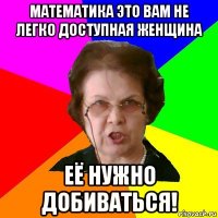 Математика это вам не легко доступная женщина её нужно добиваться!