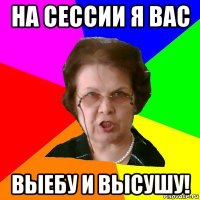 На сессии я вас выебу и высушу!