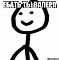 ебать ты валера 