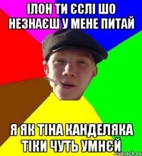 Ілон ти єслі шо незнаєш у мене питай я як тіна канделяка тіки чуть умнєй