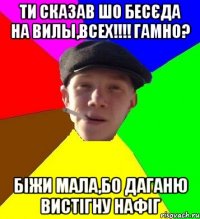 ти сказав шо бесєда на Вилы,всех!!!! гамно? біжи мала,бо даганю вистігну нафіг