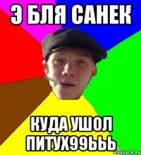 э бля санек куда ушОл питух99ььь