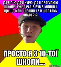 Да я п`ю,да я курю, да я прогулюю школу і уже 5 разів був в міліції І що що мені 11 років і я в шостому класі ?!?! Просто я з 10-тої школи....