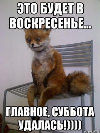 это будет в воскресенье... главное, суббота удалась!))))