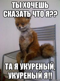 Ты хочешь сказать что я?? Та я укуреный, укуреный я!!