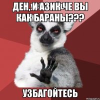 Ден, и азик че вы как бараны??? УЗБАГОЙТЕСЬ