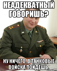 Неадекватный говоришь? Ну ничего, в танковые войска пойдёшь.