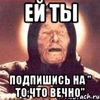 ЕЙ ТЫ ПОДПИШИСЬ НА " ТО,ЧТО ВЕЧНО"