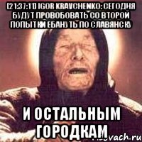 [21:37:11] Igor Kravchenko: сегодня будут провобовать со второй попытки ебануть по Славянску и остальным городкам