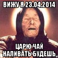 вижу я 23.04.2014 царю чай наливать будешь