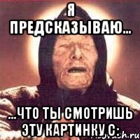 Я предсказываю... ...что ты смотришь эту картинку С: