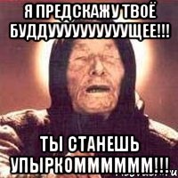 Я предскажу твоё буддуууууууууущее!!! Ты станешь упыркомммммм!!!