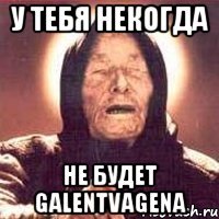 у тебя некогда не будет galentvagena