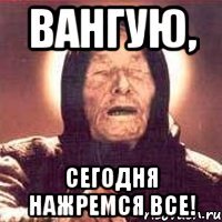 Вангую, Сегодня нажремся все!