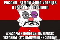 Россия - земли фино-угорцев и татаро-монголов!! А хазары и половцы на землях Украины - это выдумки Киселёва!!