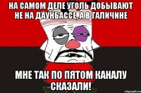 На самом деле уголь добывают не на Даунбассе, а в Галичине Мне так по пятом каналу сказали!