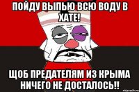 Пойду выпью всю воду в хате! Щоб предателям из Крыма ничего не досталось!!