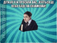 Діти,ну я ж просила вас...вчіться,це всьо буде на екзаменах! 