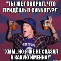 "Ты же говорил, что придёшь в субботу?!" "Хмм...но я же не сказал в какую именно!"