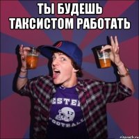 Ты будешь таксистом работать 