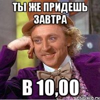 ты же придешь завтра в 10,00