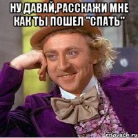 Ну давай,расскажи мне как ты пошел "спать" 