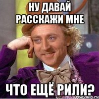 ну давай расскажи мне что ещё рили?