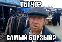 ты чо? самый борзый?