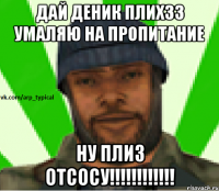 ДАй деник плихзз умаляю на пропитание НУ ПЛИЗ ОТСОСУ!!!!!!!!!!!!