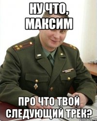 ну что, максим про что твой следующий трек?