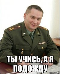  Ты учись, а я подожду