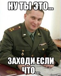 ну ты это... Заходи если что...