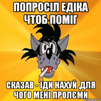 Попросіл едіка чтоб поміг Сказав - іди нахуй ,для чого мені пролєми