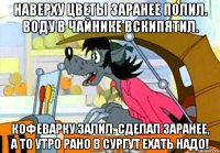 Наверху цветы заранее полил. Воду в чайнике вскипятил. Кофеварку залил. Сделал заранее, а то утро рано в Сургут ехать надо!