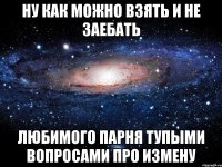 ну как можно взять и не заебать любимого парня тупыми вопросами про измену