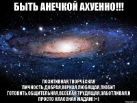 Быть Анечкой ахуенно!!! позитивная,творческая личность,добрая,верная,любящая,любит готовить,общительная,веселая,трудящая,заботливая,и просто классная мадам!!=)