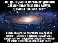 - Когда-то давно, парень предложил девушке выйти за него замуж, девушка сказала "нет!" И жила она долго и счастливо, и ходила на шопинг, танцевала и путешествовала. У неё всегда был чистый дом, никогда не готовила и всё время выглядела потрясающе. Конец.