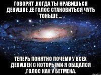 Говорят ,когда ты нравишься девушке ,ее голос становиться чуть тоньше ... Теперь понятно почему у всех девушек с которыми я общался ,голос как у Бетмена.