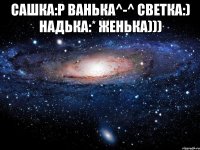 САШКА:Р ВАНЬКА^-^ СВЕТКА:) НАДЬКА:* ЖЕНЬКА))) 