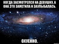 КОГДА ЗАСМОТРЕЛСЯ НА ДЕВУШКУ, А ОНА ЭТО ЗАМЕТИЛА И ЗАУЛЫБАЛАСЬ. ОХУЕННО.