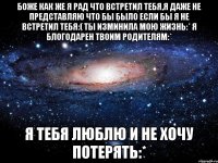 БОЖЕ КАК ЖЕ Я РАД ЧТО ВСТРЕТИЛ ТЕБЯ,Я ДАЖЕ НЕ ПРЕДСТАВЛЯЮ ЧТО БЫ БЫЛО ЕСЛИ БЫ Я НЕ ВСТРЕТИЛ ТЕБЯ:( ТЫ ИЗМИНИЛА МОЮ ЖИЗНЬ:* Я БЛОГОДАРЕН ТВОИМ РОДИТЕЛЯМ:* Я ТЕБЯ ЛЮБЛЮ И НЕ ХОЧУ ПОТЕРЯТЬ:*