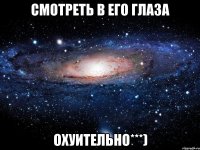 смотреть в его глаза охуительно***)