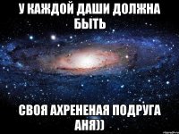 У каждой Даши должна быть своя ахрененая подруга Аня))