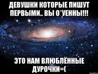 девушки которые пишут первыми.. вы о*уенны!!! это нам влюблённые дурочки=(