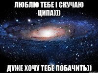 ЛЮБЛЮ ТЕБЕ І СКУЧАЮ ЦИПА))) ДУЖЕ ХОЧУ ТЕБЕ ПОБАЧИТЬ))