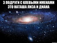 3 подруги с клевыми именами это Наташа Лиза и диана 