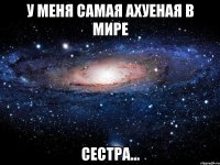 У меня самая ахуеная в мире сестра...